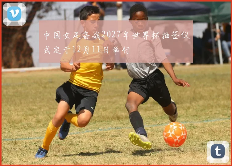中国女足备战2027年世界杯抽签仪式定于12月11日举行